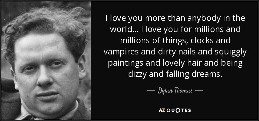 I love you more than anybody in the world... I love you for millions and millions of things, clocks and vampires and dirty nails and squiggly paintings and lovely hair and being dizzy and falling dreams. - Dylan Thomas