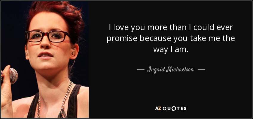 I love you more than I could ever promise because you take me the way I am. - Ingrid Michaelson