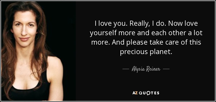 I love you. Really, I do. Now love yourself more and each other a lot more. And please take care of this precious planet. - Alysia Reiner