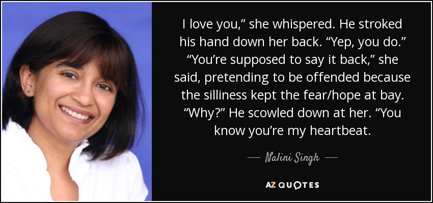 I love you,” she whispered. He stroked his hand down her back. “Yep, you do.” “You’re supposed to say it back,” she said, pretending to be offended because the silliness kept the fear/hope at bay. “Why?” He scowled down at her. “You know you’re my heartbeat. - Nalini Singh