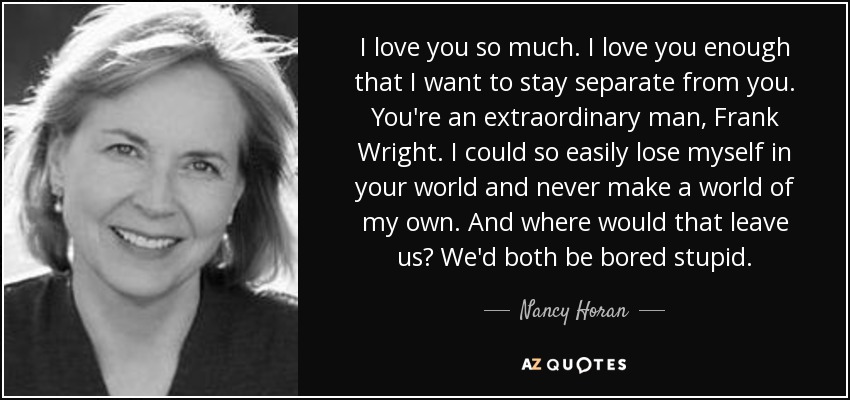I love you so much. I love you enough that I want to stay separate from you. You're an extraordinary man, Frank Wright. I could so easily lose myself in your world and never make a world of my own. And where would that leave us? We'd both be bored stupid. - Nancy Horan