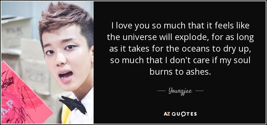 I love you so much that it feels like the universe will explode, for as long as it takes for the oceans to dry up, so much that I don't care if my soul burns to ashes. - Youngjae