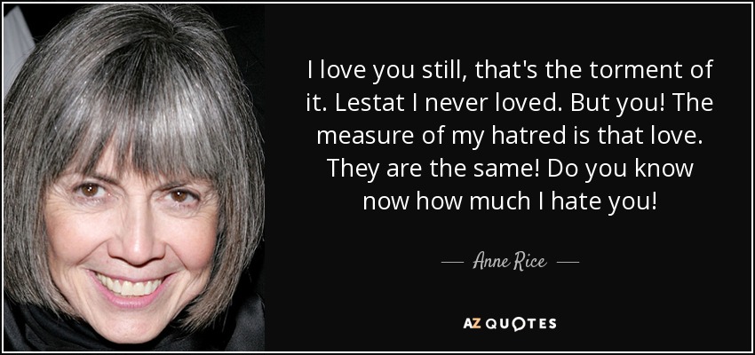 I love you still, that's the torment of it. Lestat I never loved. But you! The measure of my hatred is that love. They are the same! Do you know now how much I hate you! - Anne Rice