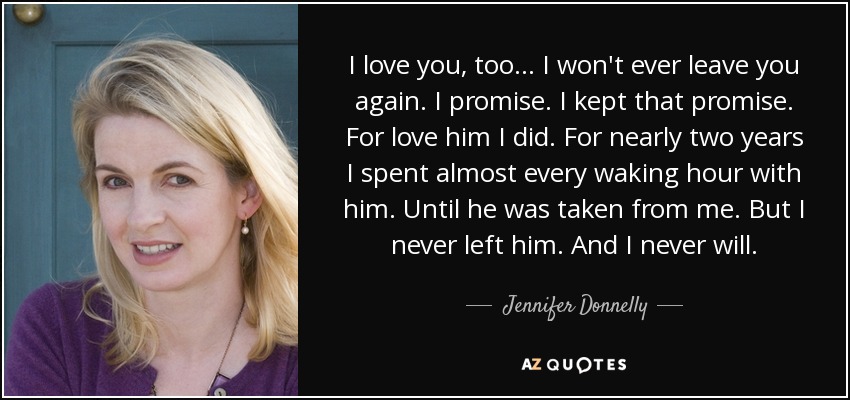 I love you, too... I won't ever leave you again. I promise. I kept that promise. For love him I did. For nearly two years I spent almost every waking hour with him. Until he was taken from me. But I never left him. And I never will. - Jennifer Donnelly