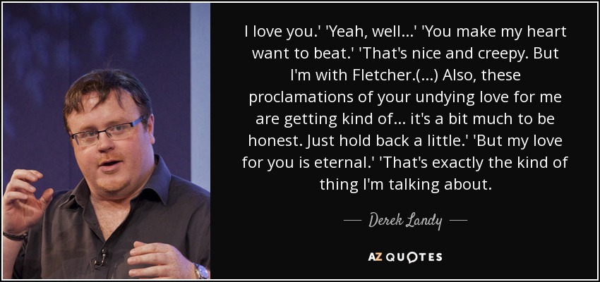 I love you.' 'Yeah, well...' 'You make my heart want to beat.' 'That's nice and creepy. But I'm with Fletcher.(...) Also, these proclamations of your undying love for me are getting kind of... it's a bit much to be honest. Just hold back a little.' 'But my love for you is eternal.' 'That's exactly the kind of thing I'm talking about. - Derek Landy