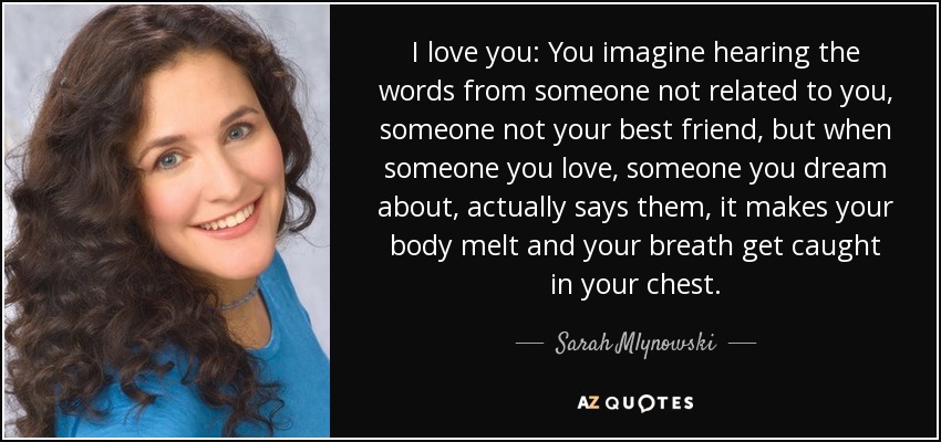 I love you: You imagine hearing the words from someone not related to you, someone not your best friend, but when someone you love, someone you dream about, actually says them, it makes your body melt and your breath get caught in your chest. - Sarah Mlynowski