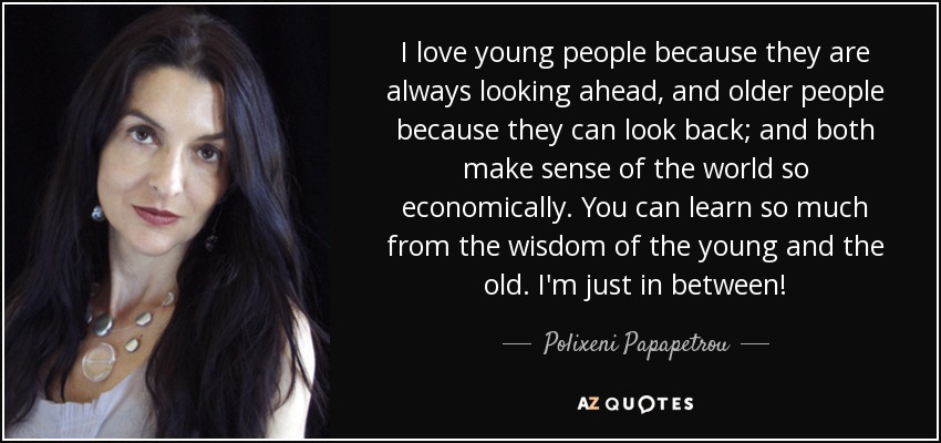 I love young people because they are always looking ahead, and older people because they can look back; and both make sense of the world so economically. You can learn so much from the wisdom of the young and the old. I'm just in between! - Polixeni Papapetrou