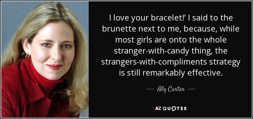 I love your bracelet!’ I said to the brunette next to me, because, while most girls are onto the whole stranger-with-candy thing, the strangers-with-compliments strategy is still remarkably effective. - Ally Carter