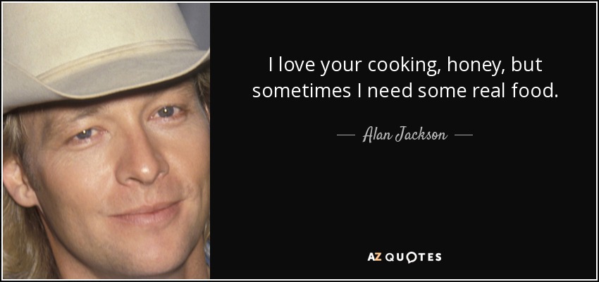 I love your cooking, honey, but sometimes I need some real food. - Alan Jackson