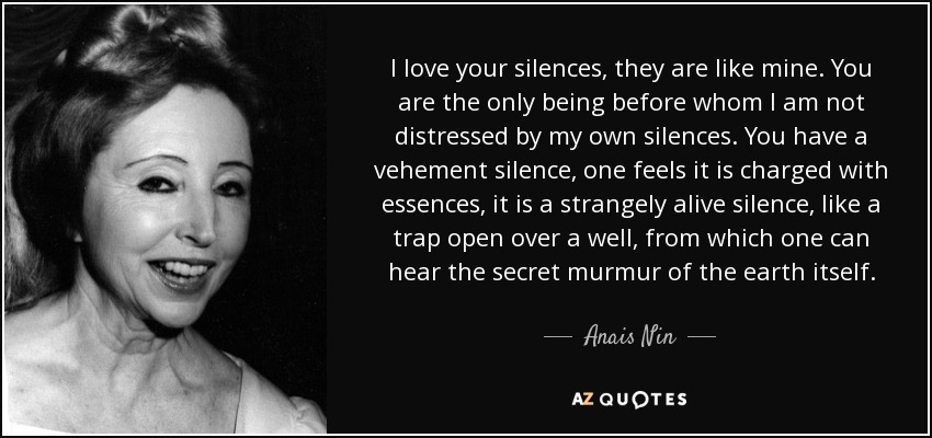 I love your silences, they are like mine. You are the only being before whom I am not distressed by my own silences. You have a vehement silence, one feels it is charged with essences, it is a strangely alive silence, like a trap open over a well, from which one can hear the secret murmur of the earth itself. - Anais Nin