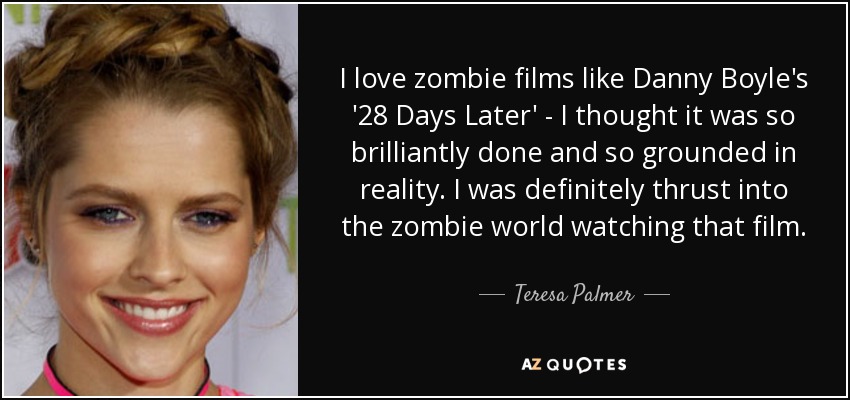 I love zombie films like Danny Boyle's '28 Days Later' - I thought it was so brilliantly done and so grounded in reality. I was definitely thrust into the zombie world watching that film. - Teresa Palmer