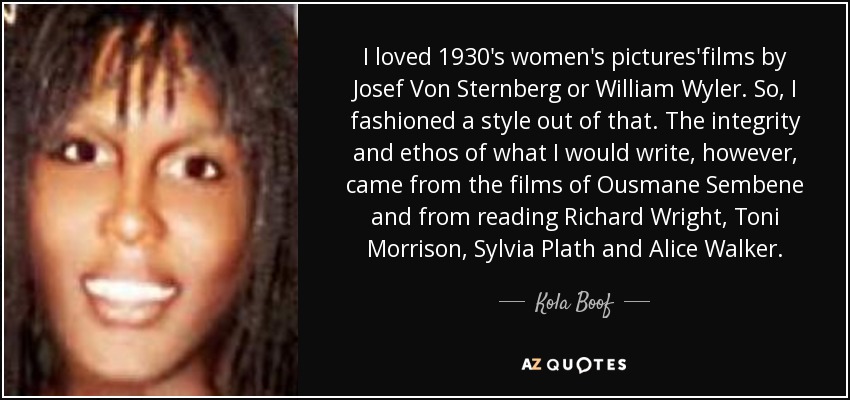 I loved 1930's women's pictures'films by Josef Von Sternberg or William Wyler. So, I fashioned a style out of that. The integrity and ethos of what I would write, however, came from the films of Ousmane Sembene and from reading Richard Wright, Toni Morrison, Sylvia Plath and Alice Walker. - Kola Boof