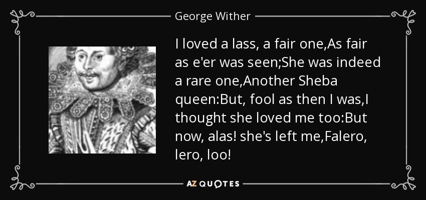 I loved a lass, a fair one,As fair as e'er was seen;She was indeed a rare one,Another Sheba queen:But, fool as then I was,I thought she loved me too:But now, alas! she's left me,Falero, lero, loo! - George Wither
