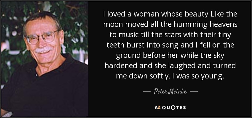 I loved a woman whose beauty Like the moon moved all the humming heavens to music till the stars with their tiny teeth burst into song and I fell on the ground before her while the sky hardened and she laughed and turned me down softly, I was so young. - Peter Meinke