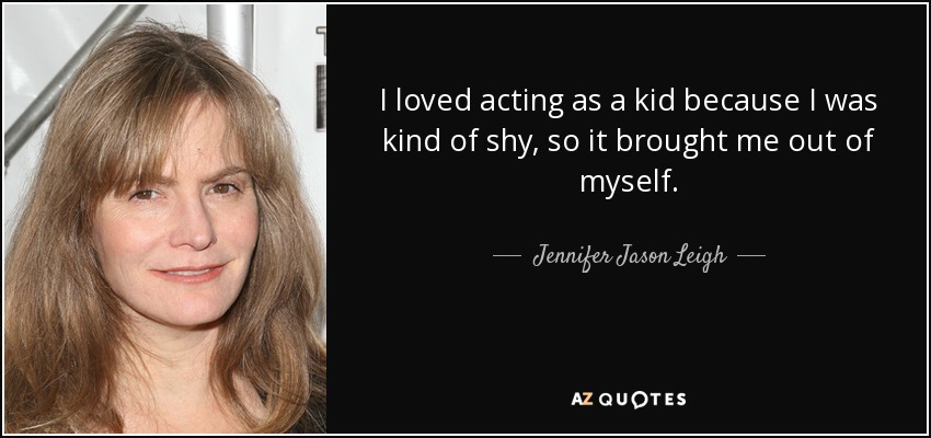 I loved acting as a kid because I was kind of shy, so it brought me out of myself. - Jennifer Jason Leigh