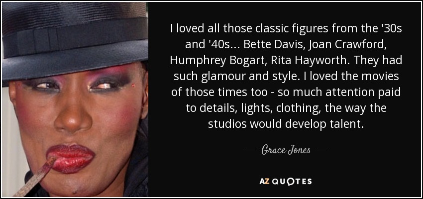 I loved all those classic figures from the '30s and '40s... Bette Davis, Joan Crawford, Humphrey Bogart, Rita Hayworth. They had such glamour and style. I loved the movies of those times too - so much attention paid to details, lights, clothing, the way the studios would develop talent. - Grace Jones