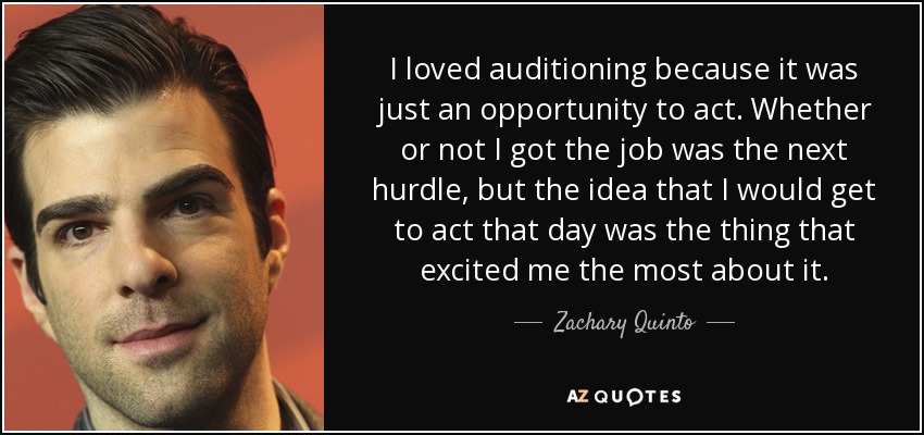 I loved auditioning because it was just an opportunity to act. Whether or not I got the job was the next hurdle, but the idea that I would get to act that day was the thing that excited me the most about it. - Zachary Quinto