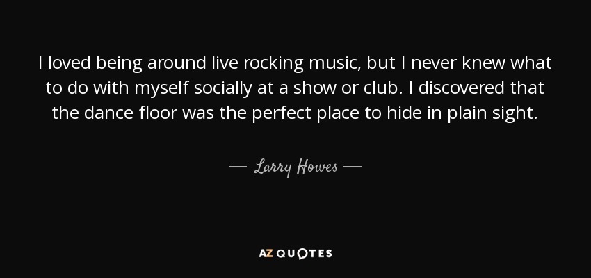 I loved being around live rocking music, but I never knew what to do with myself socially at a show or club. I discovered that the dance floor was the perfect place to hide in plain sight. - Larry Howes