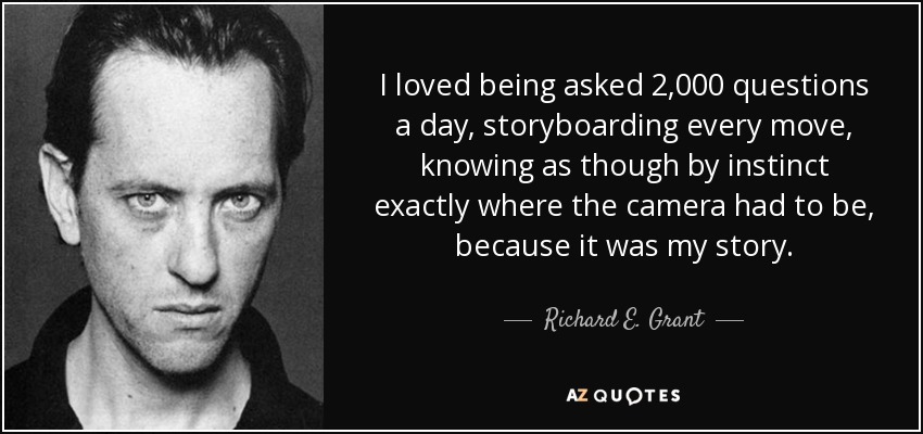 I loved being asked 2,000 questions a day, storyboarding every move, knowing as though by instinct exactly where the camera had to be, because it was my story. - Richard E. Grant