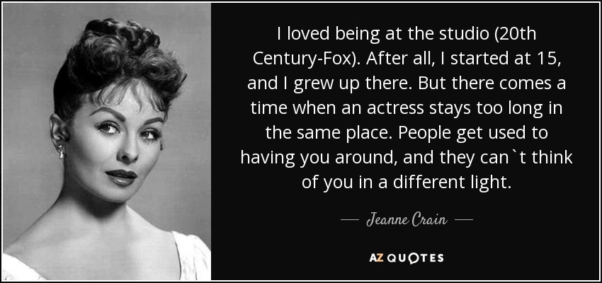 I loved being at the studio (20th Century-Fox). After all, I started at 15, and I grew up there. But there comes a time when an actress stays too long in the same place. People get used to having you around, and they can`t think of you in a different light. - Jeanne Crain