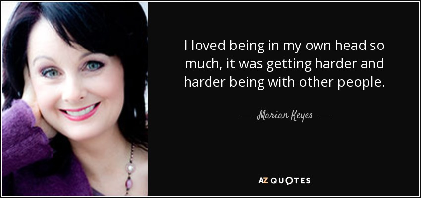 I loved being in my own head so much, it was getting harder and harder being with other people. - Marian Keyes