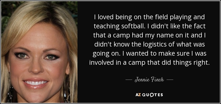 I loved being on the field playing and teaching softball. I didn't like the fact that a camp had my name on it and I didn't know the logistics of what was going on. I wanted to make sure I was involved in a camp that did things right. - Jennie Finch