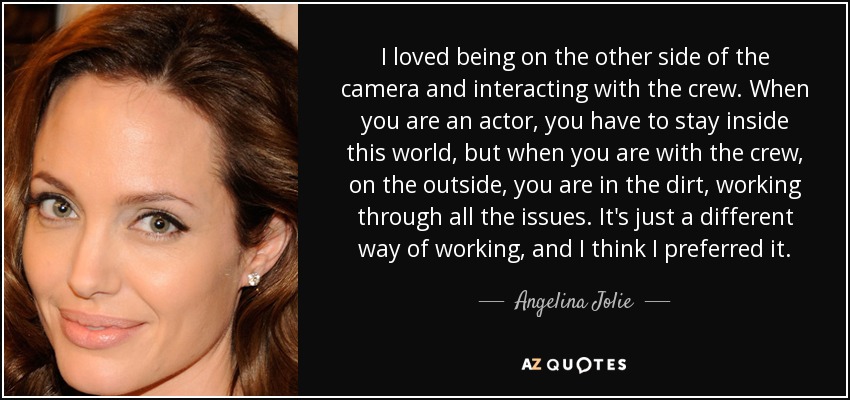 I loved being on the other side of the camera and interacting with the crew. When you are an actor, you have to stay inside this world, but when you are with the crew, on the outside, you are in the dirt, working through all the issues. It's just a different way of working, and I think I preferred it. - Angelina Jolie