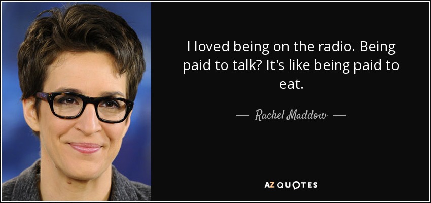 I loved being on the radio. Being paid to talk? It's like being paid to eat. - Rachel Maddow