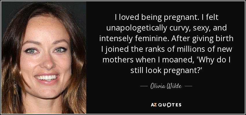 I loved being pregnant. I felt unapologetically curvy, sexy, and intensely feminine. After giving birth I joined the ranks of millions of new mothers when I moaned, 'Why do I still look pregnant?' - Olivia Wilde