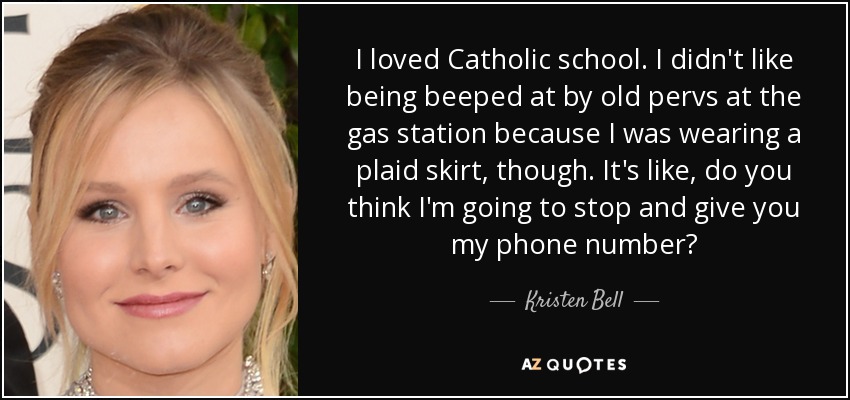 I loved Catholic school. I didn't like being beeped at by old pervs at the gas station because I was wearing a plaid skirt, though. It's like, do you think I'm going to stop and give you my phone number? - Kristen Bell