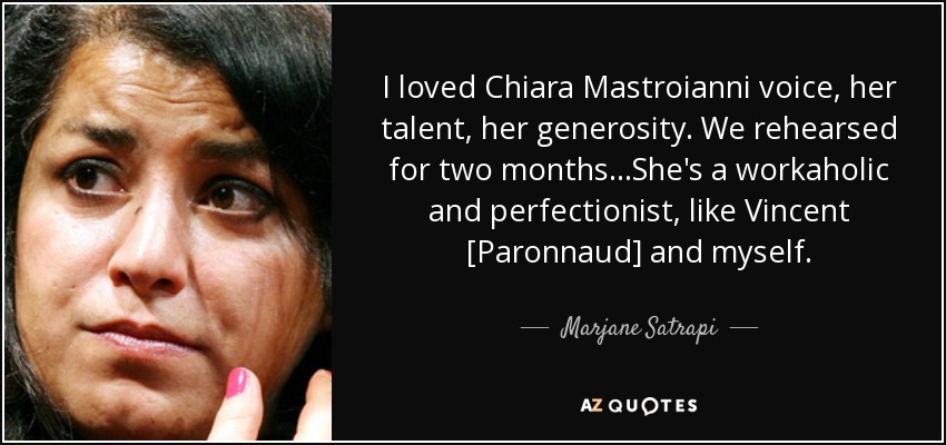 I loved Chiara Mastroianni voice, her talent, her generosity. We rehearsed for two months...She's a workaholic and perfectionist, like Vincent [Paronnaud] and myself. - Marjane Satrapi