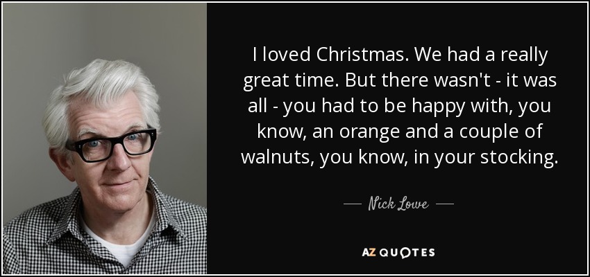 I loved Christmas. We had a really great time. But there wasn't - it was all - you had to be happy with, you know, an orange and a couple of walnuts, you know, in your stocking. - Nick Lowe