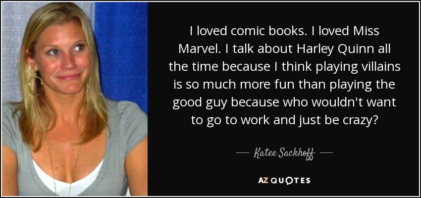 I loved comic books. I loved Miss Marvel. I talk about Harley Quinn all the time because I think playing villains is so much more fun than playing the good guy because who wouldn't want to go to work and just be crazy? - Katee Sackhoff
