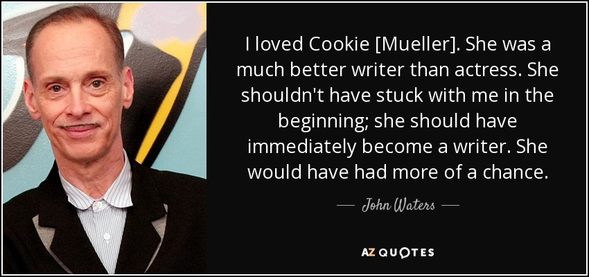I loved Cookie [Mueller]. She was a much better writer than actress. She shouldn't have stuck with me in the beginning; she should have immediately become a writer. She would have had more of a chance. - John Waters