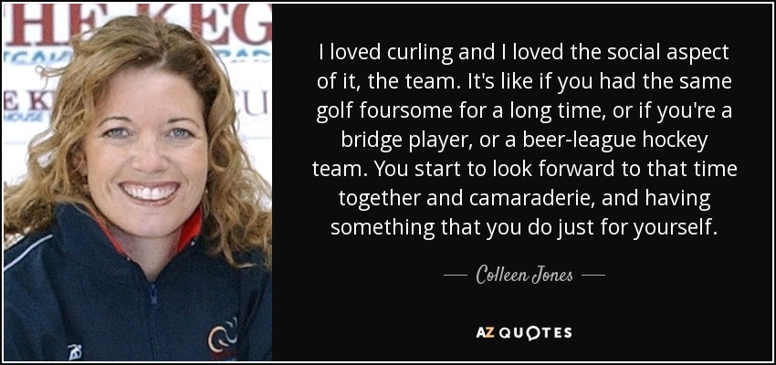I loved curling and I loved the social aspect of it, the team. It's like if you had the same golf foursome for a long time, or if you're a bridge player, or a beer-league hockey team. You start to look forward to that time together and camaraderie, and having something that you do just for yourself. - Colleen Jones