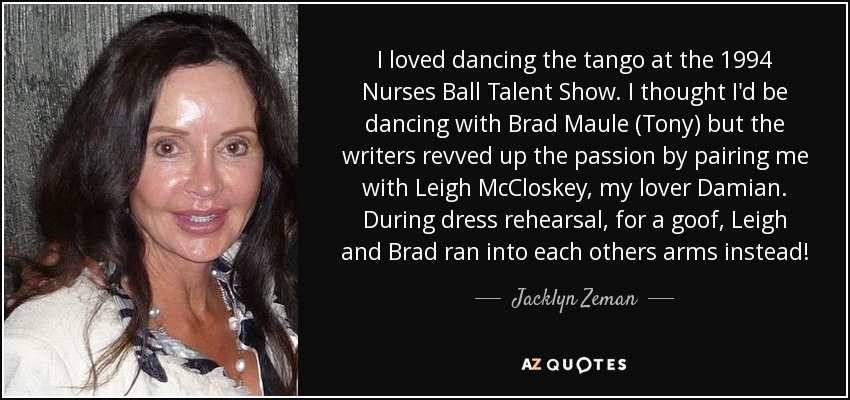 I loved dancing the tango at the 1994 Nurses Ball Talent Show. I thought I'd be dancing with Brad Maule (Tony) but the writers revved up the passion by pairing me with Leigh McCloskey, my lover Damian. During dress rehearsal, for a goof, Leigh and Brad ran into each others arms instead! - Jacklyn Zeman