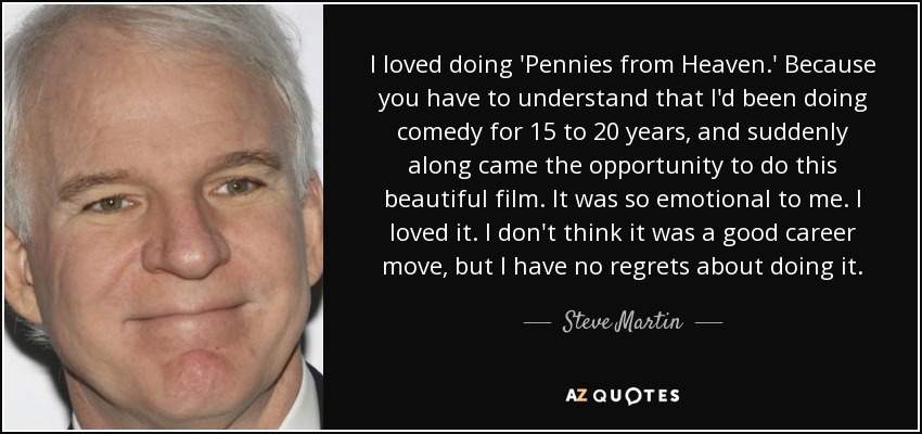 I loved doing 'Pennies from Heaven.' Because you have to understand that I'd been doing comedy for 15 to 20 years, and suddenly along came the opportunity to do this beautiful film. It was so emotional to me. I loved it. I don't think it was a good career move, but I have no regrets about doing it. - Steve Martin