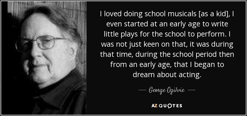 I loved doing school musicals [as a kid], I even started at an early age to write little plays for the school to perform. I was not just keen on that, it was during that time, during the school period then from an early age, that I began to dream about acting. - George Ogilvie