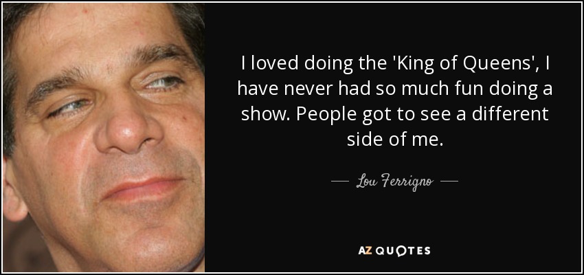 I loved doing the 'King of Queens', I have never had so much fun doing a show. People got to see a different side of me. - Lou Ferrigno