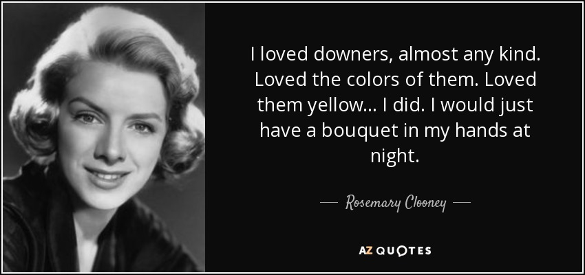 I loved downers, almost any kind. Loved the colors of them. Loved them yellow... I did. I would just have a bouquet in my hands at night. - Rosemary Clooney