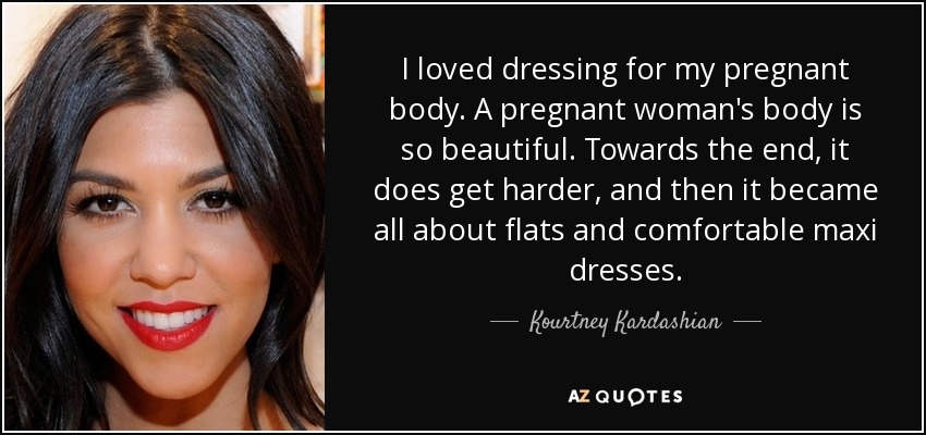 I loved dressing for my pregnant body. A pregnant woman's body is so beautiful. Towards the end, it does get harder, and then it became all about flats and comfortable maxi dresses. - Kourtney Kardashian