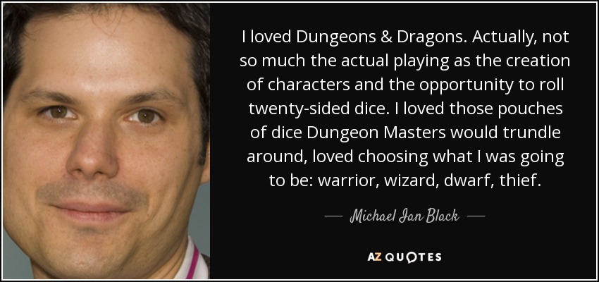 I loved Dungeons & Dragons. Actually, not so much the actual playing as the creation of characters and the opportunity to roll twenty-sided dice. I loved those pouches of dice Dungeon Masters would trundle around, loved choosing what I was going to be: warrior, wizard, dwarf, thief. - Michael Ian Black