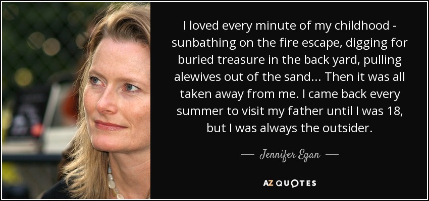 I loved every minute of my childhood - sunbathing on the fire escape, digging for buried treasure in the back yard, pulling alewives out of the sand... Then it was all taken away from me. I came back every summer to visit my father until I was 18, but I was always the outsider. - Jennifer Egan