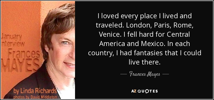 I loved every place I lived and traveled. London, Paris, Rome, Venice. I fell hard for Central America and Mexico. In each country, I had fantasies that I could live there. - Frances Mayes
