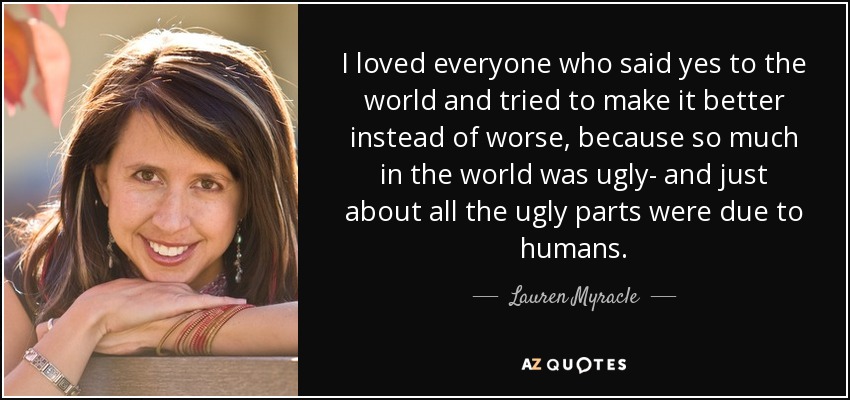 I loved everyone who said yes to the world and tried to make it better instead of worse, because so much in the world was ugly- and just about all the ugly parts were due to humans. - Lauren Myracle