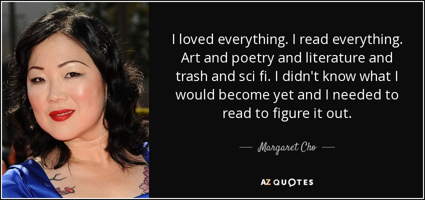 I loved everything. I read everything. Art and poetry and literature and trash and sci fi. I didn't know what I would become yet and I needed to read to figure it out. - Margaret Cho