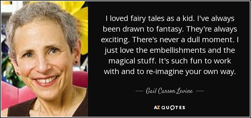 I loved fairy tales as a kid. I've always been drawn to fantasy. They're always exciting. There's never a dull moment. I just love the embellishments and the magical stuff. It's such fun to work with and to re-imagine your own way. - Gail Carson Levine