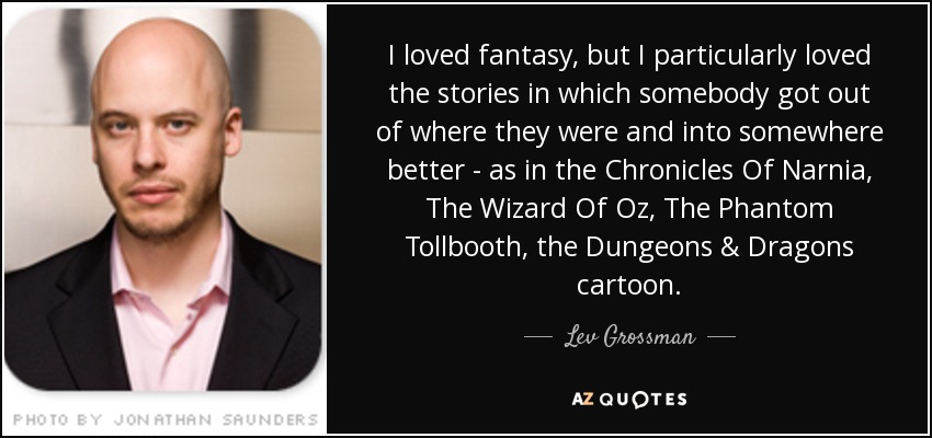 I loved fantasy, but I particularly loved the stories in which somebody got out of where they were and into somewhere better - as in the Chronicles Of Narnia, The Wizard Of Oz, The Phantom Tollbooth, the Dungeons & Dragons cartoon. - Lev Grossman