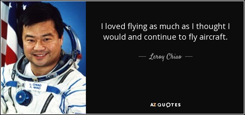 I loved flying as much as I thought I would and continue to fly aircraft. - Leroy Chiao