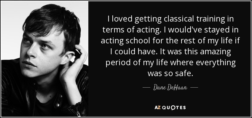 I loved getting classical training in terms of acting. I would've stayed in acting school for the rest of my life if I could have. It was this amazing period of my life where everything was so safe. - Dane DeHaan